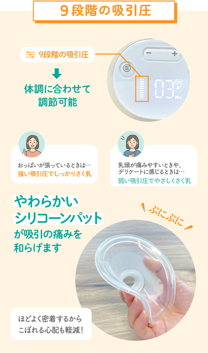 ９段階の吸引圧　体調に合わせて調節可能　おっぱいが張っているときは強い吸引圧でしっかりさく乳　乳頭が痛みやすいときや、デリケートに感じるときは弱い吸引圧でやさしくさく乳　やわらかいシリコーンパットが吸引の痛みを和らげます　ほどよく密着するからこぼれる心配も軽減！