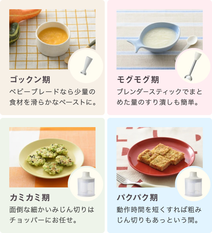 ゴックン期:ベビーブレードなら少量の食材を滑らかなペーストに。 モグモグ期:ブレンダースティックでまとめた量のすり潰しも簡単。 カミカミ期:面倒な細かいみじん切りはチョッパーにお任せ。 パクパク期:動作時間を短くすれば粗みじん切りもあっという間。