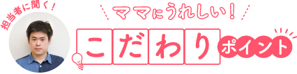 担当者に聞く！ ママにうれしい！ こだわりポイント