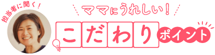 担当者に聞く！ ママにうれしい！ こだわりポイント